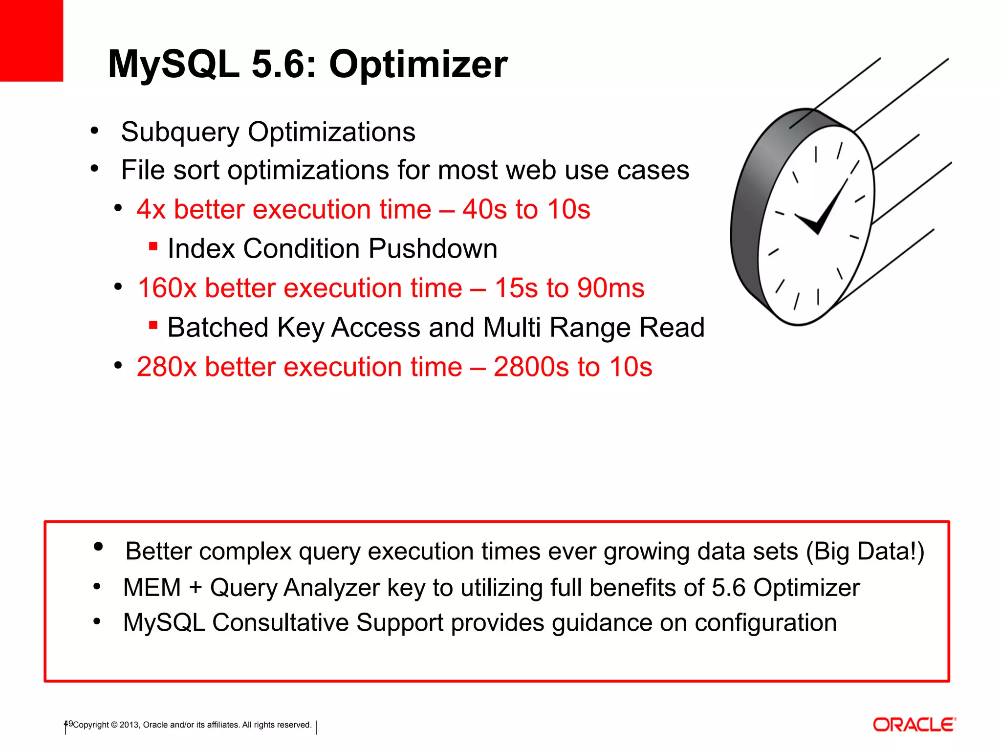 Copyright © 2013, Oracle and/or its affiliates. All rights reserved.49
●
Subquery Optimizations
●
File sort optimizations for most web use cases
●
4x better execution time – 40s to 10s
 Index Condition Pushdown
●
160x better execution time – 15s to 90ms
 Batched Key Access and Multi Range Read
●
280x better execution time – 2800s to 10s
MySQL 5.6: Optimizer
●
Better complex query execution times ever growing data sets (Big Data!)
●
MEM + Query Analyzer key to utilizing full benefits of 5.6 Optimizer
●
MySQL Consultative Support provides guidance on configuration
 