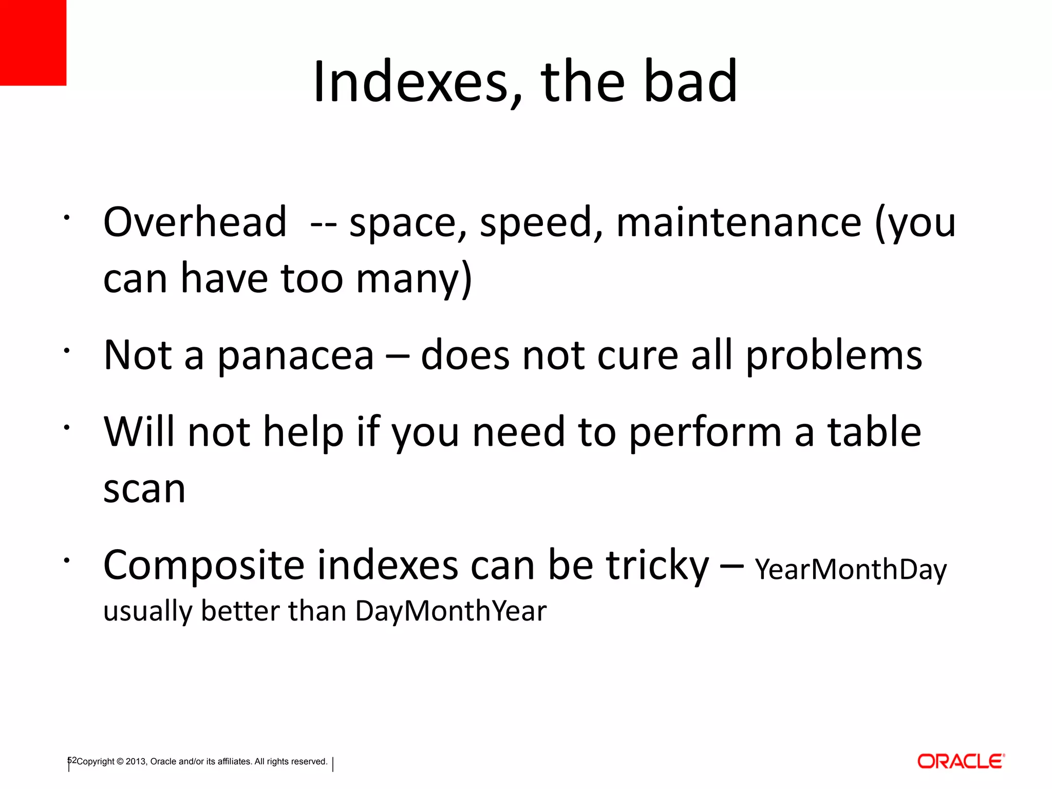 Copyright © 2013, Oracle and/or its affiliates. All rights reserved.52
Indexes, the bad
•
Overhead -- space, speed, maintenance (you
can have too many)
•
Not a panacea – does not cure all problems
•
Will not help if you need to perform a table
scan
•
Composite indexes can be tricky – YearMonthDay
usually better than DayMonthYear
 