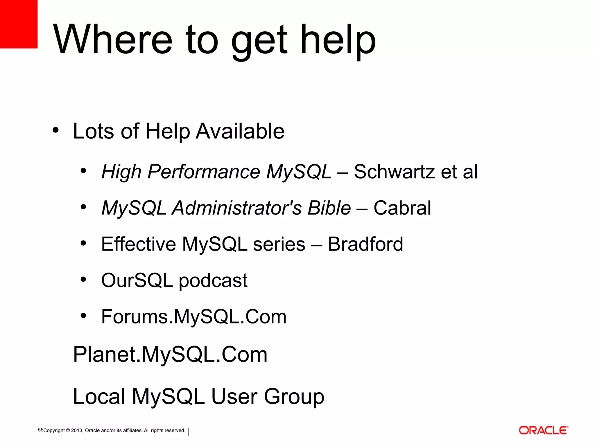 Copyright © 2013, Oracle and/or its affiliates. All rights reserved.55
Where to get help
●
Lots of Help Available
●
High Performance MySQL – Schwartz et al
●
MySQL Administrator's Bible – Cabral
●
Effective MySQL series – Bradford
●
OurSQL podcast
●
Forums.MySQL.Com
Planet.MySQL.Com
Local MySQL User Group
 