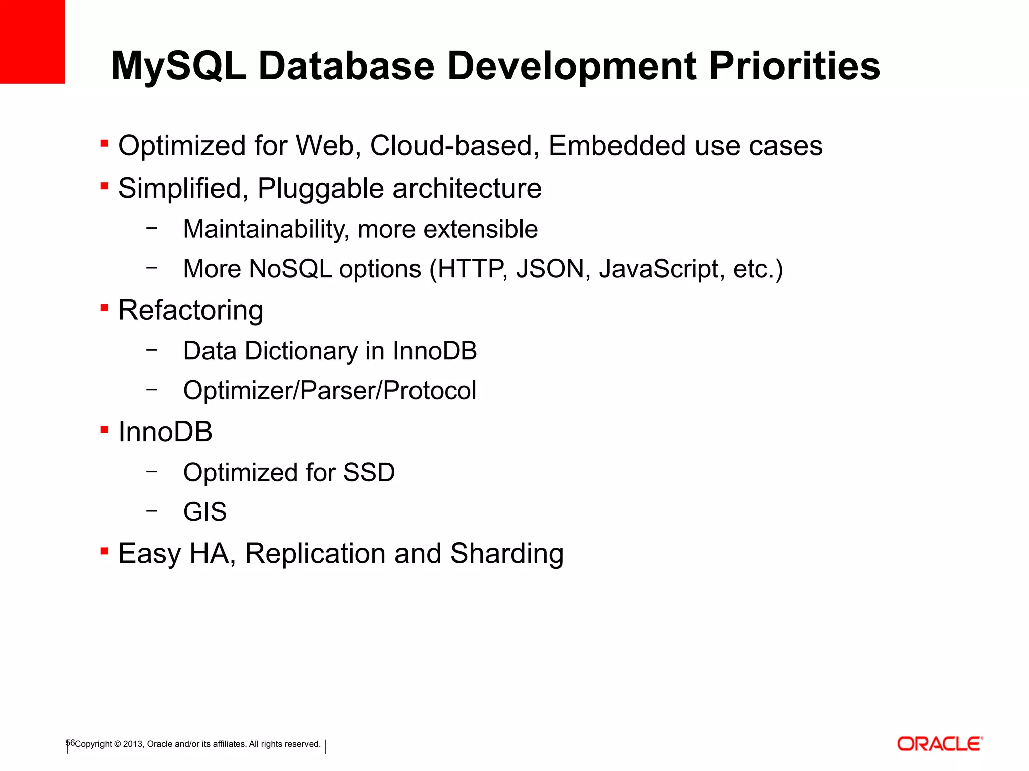 Copyright © 2013, Oracle and/or its affiliates. All rights reserved.56
 Optimized for Web, Cloud-based, Embedded use cases
 Simplified, Pluggable architecture
– Maintainability, more extensible
– More NoSQL options (HTTP, JSON, JavaScript, etc.)
 Refactoring
– Data Dictionary in InnoDB
– Optimizer/Parser/Protocol
 InnoDB
– Optimized for SSD
– GIS
 Easy HA, Replication and Sharding
MySQL Database Development Priorities
 
