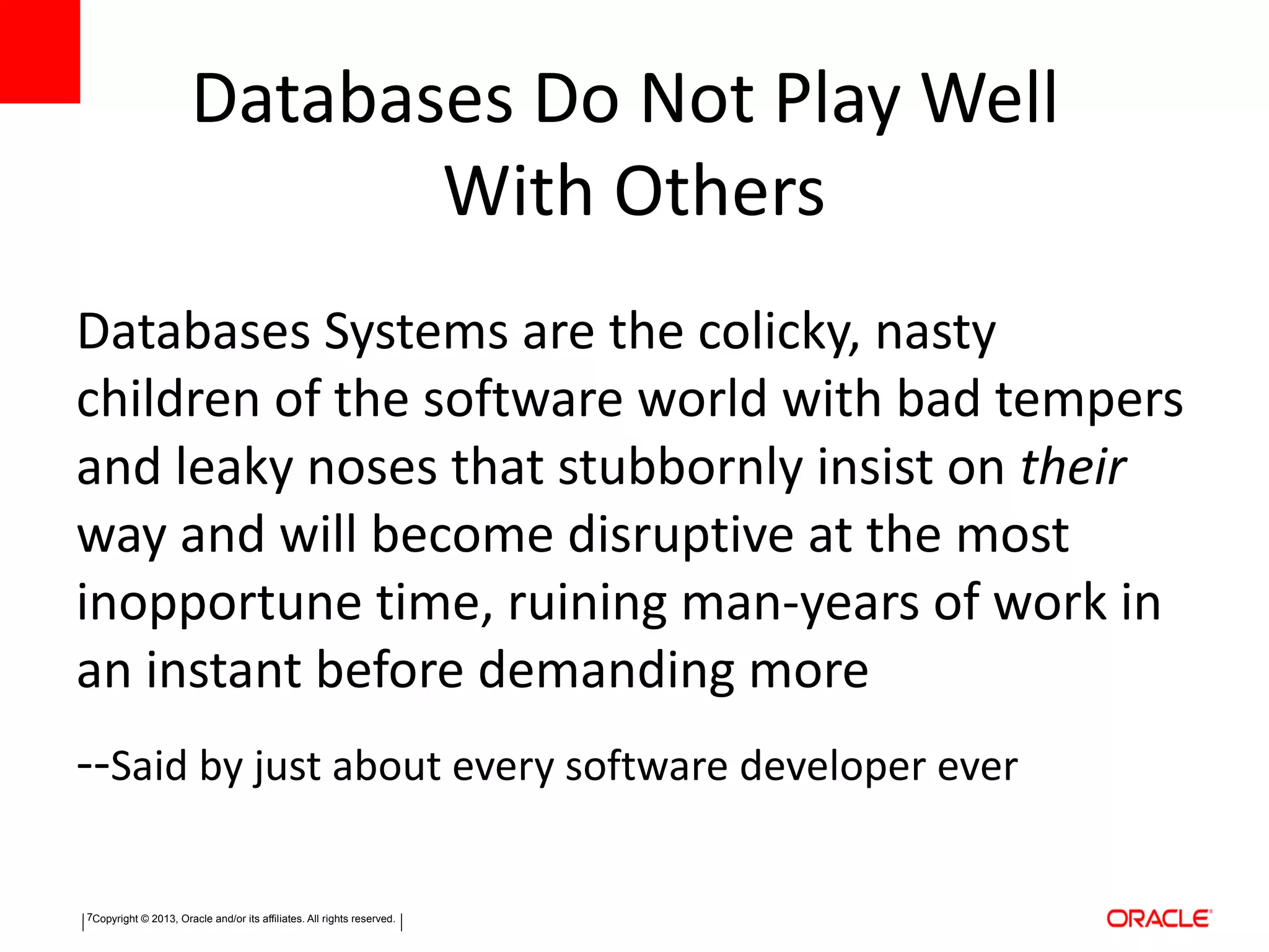 Copyright © 2013, Oracle and/or its affiliates. All rights reserved.7
Databases Do Not Play Well
With Others
Databases Systems are the colicky, nasty
children of the software world with bad tempers
and leaky noses that stubbornly insist on their
way and will become disruptive at the most
inopportune time, ruining man-years of work in
an instant before demanding more
--Said by just about every software developer ever
 