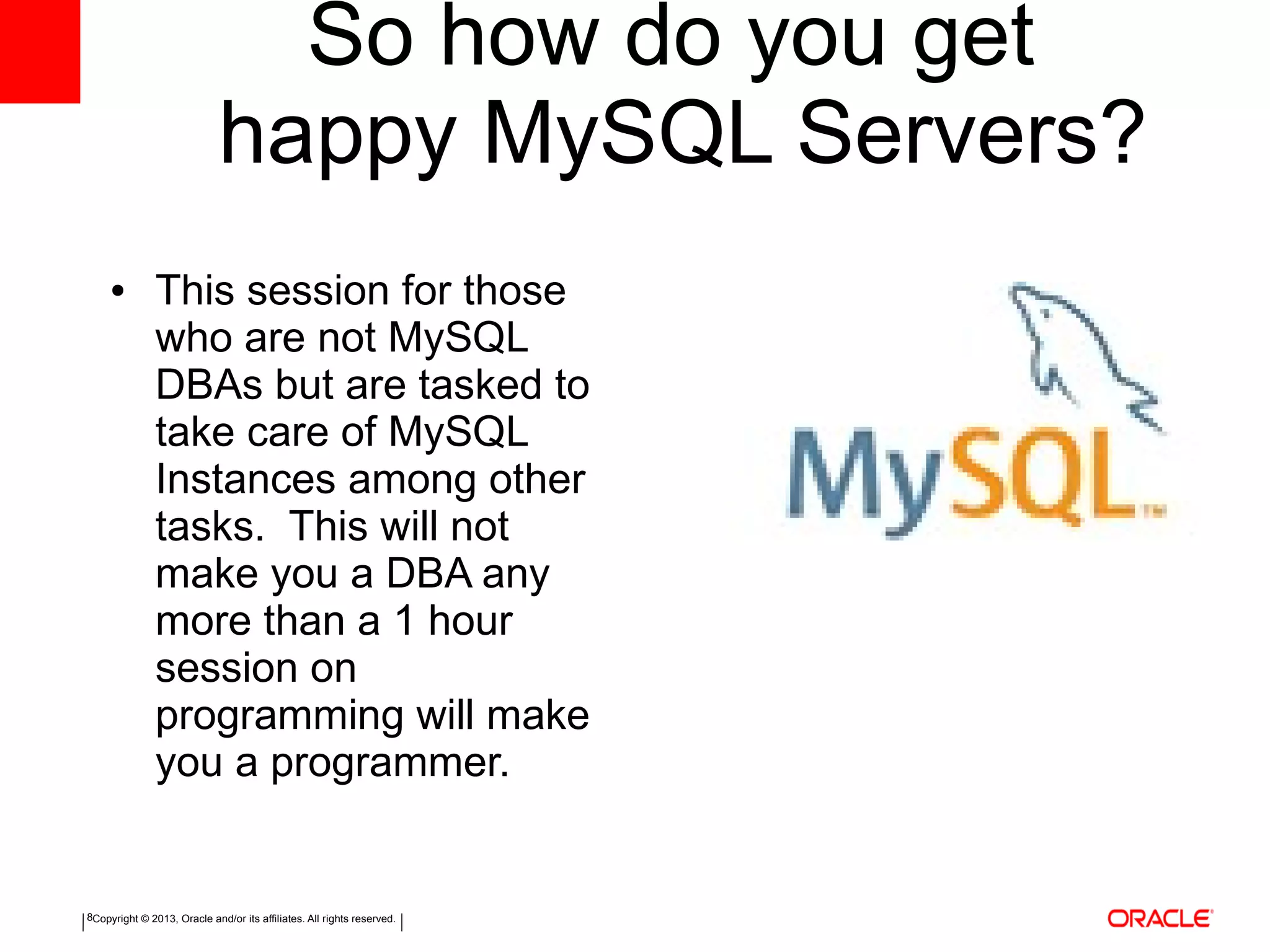 Copyright © 2013, Oracle and/or its affiliates. All rights reserved.8
So how do you get
happy MySQL Servers?
● This session for those
who are not MySQL
DBAs but are tasked to
take care of MySQL
Instances among other
tasks. This will not
make you a DBA any
more than a 1 hour
session on
programming will make
you a programmer.
 