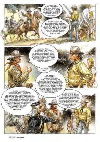 r TEX WILLER! 
KUGO I KOLERO!... 
BIO SAM SIGURAN 
PA 51 TO Tl! OA SAM
KIT CARSON... M02ES J
SLOBOPNO 0PL02ITI A
ORUlJB. Ml SMO J®
s. PRIJATELJI! I
3
Si
m
r POZDRAVLJAM TE, 
KITE CARSONE... MNOGO
SAM CUO O TEBI I DRASO
Ml JE STO SAM TE UPOZNAO!
(MALI STE SREdE STO DOBRO
VIPIM PA SAM IZDALEKA PRI-
MIJETIO DA NISTE INDI-
JANCI I NISAM ZAPU- >
CAO NA VAS; Jk
Sin
,/A
ii
i .
ri
%
^mhyM
%
ZABOGA, TEX...
SLIJEDIMO OVU KOPI-
LAP VE6 VISE DANA, ALI Tl
SI NAS PREPUHITRIO! KOLI-
KO SAM VIPIO PREMA ONIM
TIJELIMA ONPJE, SREPIO SI
IH SVE DO ZADNJEGA! I NEKA
SAM PROKLET AKO IH NISI
POSTAVIO ONPJE
KAO MAMAC...
w»i ■*.
m'.
■■ •-v
-
...ILI GRIJE
Sim? X
& '/"S-.
Mmmmm
/ NE, AM/SO. X
NE GRIJESiS/...
I UPRAVO ZATO BIH
VAM SAVJETOVAO PA SE
UPALJITE CIM PRIJE! dOVJEK
KOJEG 6EKAM JE KOMANC KOJI
CE, KAP VAS VIPI, PUSTITI SVO-
JE RATNIKE S LANCA I POKRE-
NUTI MASOVNI NAPAP... A JA
GA, PAK, OVPJE 2ELIM SAMA,
JER IMAM NEKE PRIVATNE
neraSciScene RACU-
V NE S NJIME... y
QV,
f' ,
m
 m
/ ALI... KOG TO
/DAVLA VI SOVORITE?
/ ONI SU BILI UBOJICB!
PRODAVALI SU ORU2JE
NEPRIJATELJSKI NASTRO-
JENIM INDIJANCIMA KOJI
Bl GA KORISTILI ZA UBI-
JANJE NEVINIH... TEX ^
x
WILLER SAMO JE
s. UCINIO ONO ^
Sto...
■Si
m ■My.
m.
y?.
SAMO TRENUTAK,
CARSONE, PUSTITE MENE
DA ODGOVORIM... OVPJE JA
ZAPOVIJEPAM I VASE PRIVATNE ST-
VARI ME NE ZANIMAJU, MISTER! AKO
STE VI, KAO STO SE CINI, ODGOVOR-
Nl ZA SMRT ONIH KOMANCERA, MORAT
dETE Ml OBJASNITI KAKO STE USPJELI
SVE TO IZVESTI SAM!! NAPALJE
OPTU2UJEM VAS ZA UBOJ-
STVO! NAIME, TIM LJUPI-
MA TREBALO SE SU-
DITI U SKLAPU SA
ZAKONOM!
^3^ | 32 | JCNUKIIE6ENDS
 