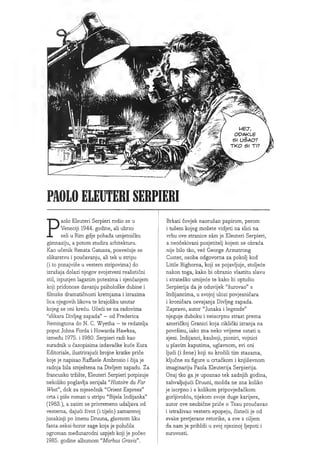 •22
MET,
ODAKUE
51 U5AO?
TKO 51 Tl?
m£
U'
sSss
PAOLO ELEUTER1SERPIERI
Paolo Eleuteri Serpieri rodio se u
Veneciji 1944. godine, all ubrzo
sell u Rim gdje pohada umjetnicku
gimnaziju, a potom studira arhitekturu.
Kao ucenik Renata Gatussa, posvecuje se
slikarstvu i poucavanju, ali tek u stripu
(i to ponajvise u vestern stripovima) do
izrazaja dolazi njegov svojstveni realisticni
stil, ispunjen laganim potezima i sjencanjem
koji pridonose davanju psiholoske dubine i
filmske dramaticnosti kretnjama i izrazima
liea njegovih likova te krajoliku unutar
kojeg se oni krecu. Uceci se na radovima
"slikara Divljeg zapada" - od Frederica
Remingtona do N. C. Wyetha - te redatelja
poput Johna Forda i Howarda Hawksa,
izmedu 1975. i 1980. Serpieri radi kao
suradnik u casopisima izdavacke kuce Eura
Editoriale, ilustrirajuci brojne kratke price
koje je napisao Raffaele Ambrosio i cija je
radnja bila smjestena na Divljem zapadu. Za
francusko trziste, Eleuteri Serpieri potpisuje
nekoliko poglavlja serijala "Histoire du Far
West", dok za mjesecnik "Orient Express"
crta i pise roman u stripu "Bijela Indijanka"
(1983.), a zatim se privremeno udaljava od
vesterna, dajuci zivot (i tijelo) zamamnoj
junakinji po imenu Druuna, glavnom liku
fanta-seksi-horor sage koja je polucila
ogroman medunarodni uspjeh koji je poceo
1985. godine albumom u
Morbus Gravis".
Brkati covjek naoruzan papirom, perom
i tusem kojeg mozete vidjeti na slici na
vrhu ove stranice sam je Eleuteri Serpieri,
a neocekivani posjetitelj kojem se obraca
nije bilo tko, vec George Armstrong
Ouster, osoba odgovorna za pokolj kod
Little Bighorna, koji se pojavljuje, stoljece
nakon toga, kako bi obranio vlastitu slavu
i stratesko umijece te kako bi optuzio
Serpierija da je oduvijek "surovao" s
Indijancima, u svojoj ulozi povjesnicara
i kronicara osvajanja Divljeg zapada.
Zapravo, autor "Junaka i legende"
njeguje duboku i neiscrpnu strast prema
americkoj Granici koja ciklicki izranja na
povrsinu, iako zna neko vrijeme ostati u
sjeni. Indijanci, kauboji, pioniri, vojnici
u plavim kaputima, uglavnom, svi oni
ljudi (i zene) koji su krocili tim stazama,
kljucne su figure u crtackom i knjizevnom
imaginariju Paola Eleuterija Serpierija.
Onaj tko ga je upoznao tek zadnjih godina,
zahvaljujuci Druuni, mozda ne zna koliko
je iscrpno i s kolikom pripovjedackom
gorljivoscu, tijekom svoje duge karijere,
autor ove neobicne price o Texu proucavao
i istrazivao vestern epopeju, cisteci je od
svake pretjerane retorike, a sve s ciljem
da nam je priblizi u svoj njezinoj Ijepoti i
surovosti.
 