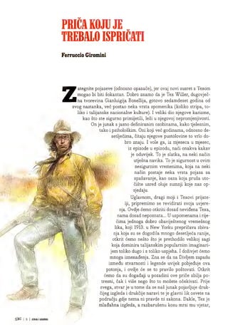 PRICA KOJU JE
TREBALOISPRICATI
Ferruccio Giromini
Z
i -r.
% m
: -v.
!
-
i W ■
iv
- B
ategnite pojaseve (odnosno opasace), jer ovaj novi susret s Texom
mogao bi biti sokantan. Dobro znamo da je Tex Wilier, dugovjec-
na tvorevina Gianluigija Bonellija, gotovo sedamdeset godina od
svog nastanka, vec postao neka vrsta spomenika (koliko stripa, to-
liko i talijanske nacionalne kulture). I veliki dio njegove karizme,
kao sto ste sigurno primijetili, lezi u njegovoj nepromjenjivosti.
On je junak s jasno definiranim osobinama, kako tjelesnim,
take i psiholoskim. Om koji vec godinama, odnosno de-
setljecima, citaju njegove pustolovine to vrlo do-
bro znaju. I vole ga, iz mjeseca u mjesec,
iz epizode u epizodu, naci onakva kakav
je oduvijek. To je slatka, na neki nacin
utjesna navika. To je sigurnost u ovim
nesigurnim vremenima, koja na neki
nacin postaje neka vrsta pojasa za
spasavanje, kao oaza koja pruza uto-
ciste usred oluje sumnji koje nas op-
sjedaju.
Uglavnom, dragi moji i Texovi prijate-
Iji, pripremimo se revidirati svoja uvjere-
nja, Ovdje cemo otkriti dosad nevidena Texa,
nama dosad nepoznata... U uspomenama i rije-
cima jednoga dobro obavijestenog vremesnog
lika, koji 1913. u New Yorku prepricava zbiva-
nja koja su se dogodila mnogo desetljeca ranije,
otkrit cemo nesto sto je prethodilo velikoj sagi
koja dominira talijanskim popularnim imaginari-
jem toliko dugo i s toliko uspjeha. I dozivjet cemo
mnoga iznenadenja. Zna se da na Divljem zapadu
izmedu stvarnosti i legende uvijek pobjeduje ova
potonja, i ovdje ce se to pravilo postovati. Otkrit
cemo da su dogadaji u pozadini ove price zbilja po-
tresni, cak i vise nego sto to mozete ocekivati. Pnje
svega, stvar je u tome da se nas junak pojavljuje druk-
cijeg izgleda i drukcije naravi te je glavni lik osvete na
podrucju gdje nema ni pravde ni zakona. Dakle, Tex je
mladahna izgleda, a razbarusenu kosu mrsi mu vjetar,
 