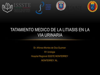 Dr. Alfonso Montes de Oca Guzman
R1 Urologia
Hospital Regional ISSSTE MONTERREY
MONTERREY, NL.
TATAMIENTO MEDICO DE LA LITIASIS EN LA
VIA URINARIA
UROLOGIA
Y CIRUGIA
DE MINIMA
INVASION
 