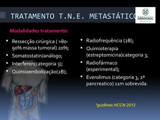 TRATAMENTO T.N.E. METASTÁTICO:
Modalidades tratamento:
 Ressecção cirúrgica ( >80-
90% massa tumoral) 20%;
 Somatostatin/análog0;
 Interferon(categoria 3);
 Quimioembolização(2B);
 Radiofrequência (2B);
 Quimioterapia
(estreptomicina)categoria 3;
 Radiofármaco
(esperimental);
 Everolimus (categoria 3, 2ª
pancreatico) 11m sobrevida.
*guidlines NCCN 2012
 