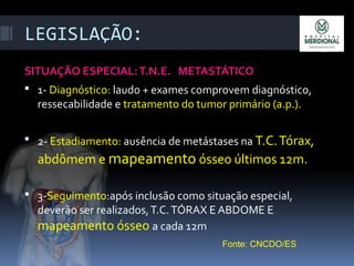 LEGISLAÇÃO:
SITUAÇÃO ESPECIAL:T.N.E. METASTÁTICO
 1- Diagnóstico: laudo + exames comprovem diagnóstico,
ressecabilidade e tratamento do tumor primário (a.p.).
 2- Estadiamento: ausência de metástases na T.C.Tórax,
abdômem e mapeamento ósseo últimos 12m.
 3-Seguimento:após inclusão como situação especial,
deverão ser realizados,T.C.TÓRAX E ABDOME E
mapeamento ósseo a cada 12m
Fonte: CNCDO/ES
 