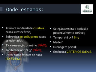 Onde estamos:
 Tx única modalidade curativa
casos irressecáveis;
 Sobrevida 50-70%/5anos casos
selecionados;
 TX + ressecção primário (NÃO);
 Indiferanciado ”G3” (NÃO);
 Evitar soma fatores de risco
(TX FÚTIL);
 Seleção restrita = exclusão
potencialmente curável;
 Tempo até tx ? 6m;
 Idade ?
 Drenagem portal;
 Em busca CRITÉRIOS IDEAIS.
 