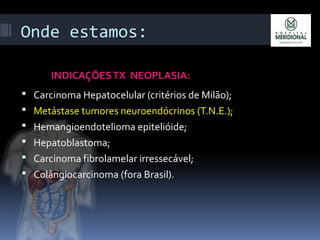 Onde estamos:
INDICAÇÕESTX NEOPLASIA:
 Carcinoma Hepatocelular (critérios de Milão);
 Metástase tumores neuroendócrinos (T.N.E.);
 Hemangioendotelioma epitelióide;
 Hepatoblastoma;
 Carcinoma fibrolamelar irressecável;
 Colângiocarcinoma (fora Brasil).
 