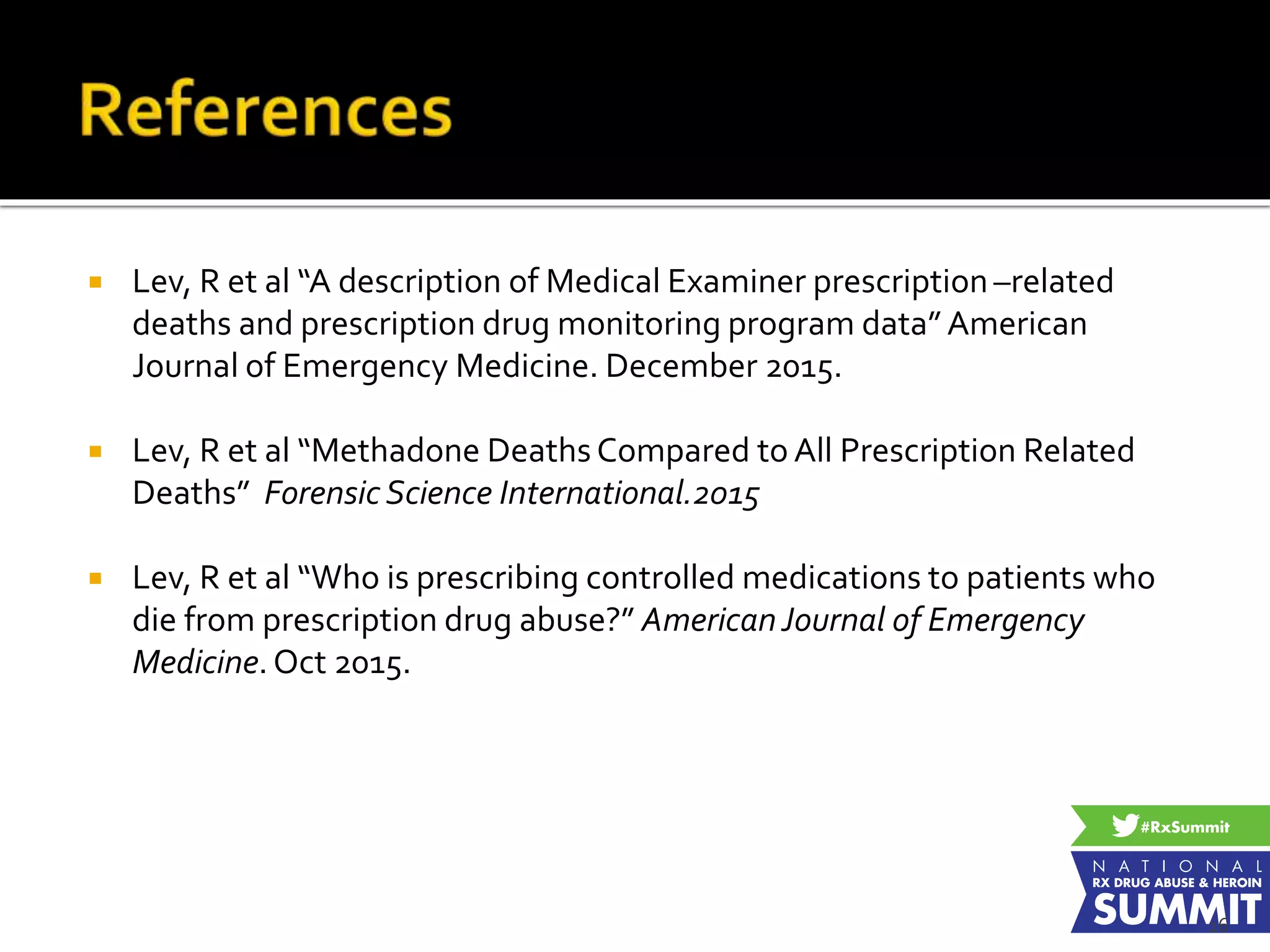  Lev, R et al “A description of Medical Examiner prescription –related
deaths and prescription drug monitoring program data” American
Journal of Emergency Medicine. December 2015.
 Lev, R et al “Methadone Deaths Compared to All Prescription Related
Deaths” Forensic Science International.2015
 Lev, R et al “Who is prescribing controlled medications to patients who
die from prescription drug abuse?” AmericanJournal of Emergency
Medicine.Oct 2015.
16
 
