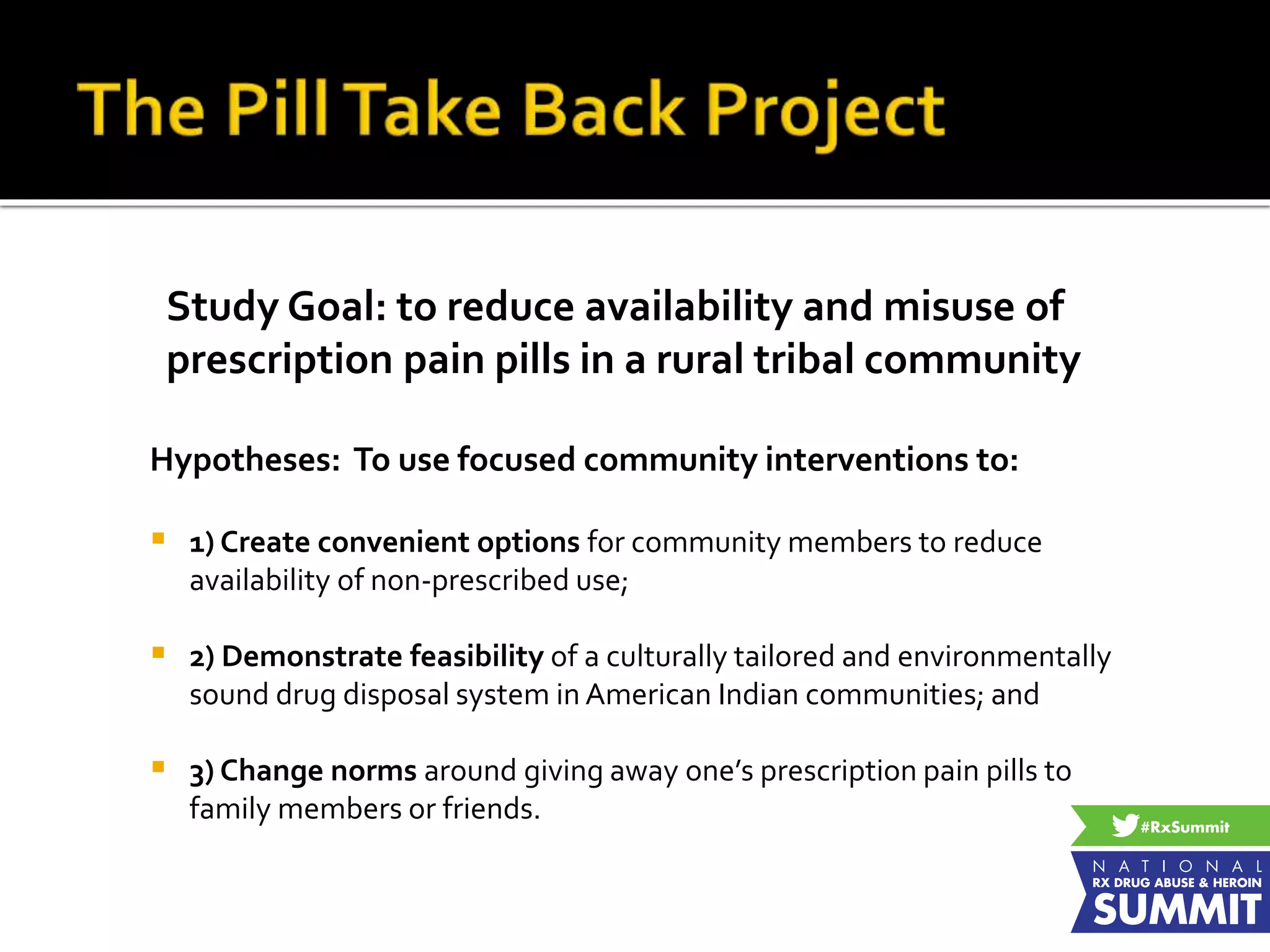 Study Goal: to reduce availability and misuse of
prescription pain pills in a rural tribal community
Hypotheses: To use focused community interventions to:
 1) Create convenient options for community members to reduce
availability of non-prescribed use;
 2) Demonstrate feasibility of a culturally tailored and environmentally
sound drug disposal system in American Indian communities; and
 3) Change norms around giving away one’s prescription pain pills to
family members or friends.
 