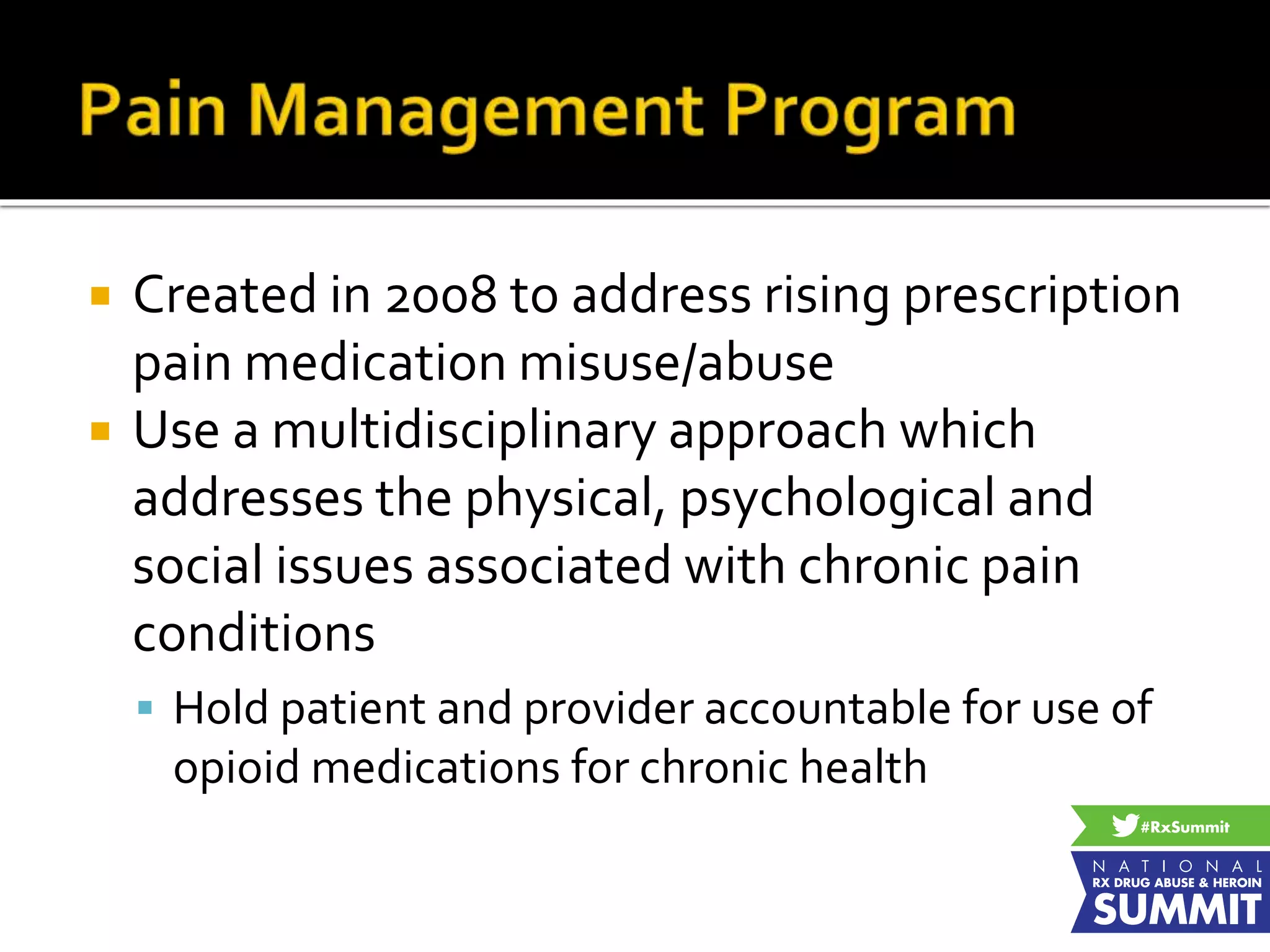 Created in 2008 to address rising prescription
pain medication misuse/abuse
 Use a multidisciplinary approach which
addresses the physical, psychological and
social issues associated with chronic pain
conditions
 Hold patient and provider accountable for use of
opioid medications for chronic health
 