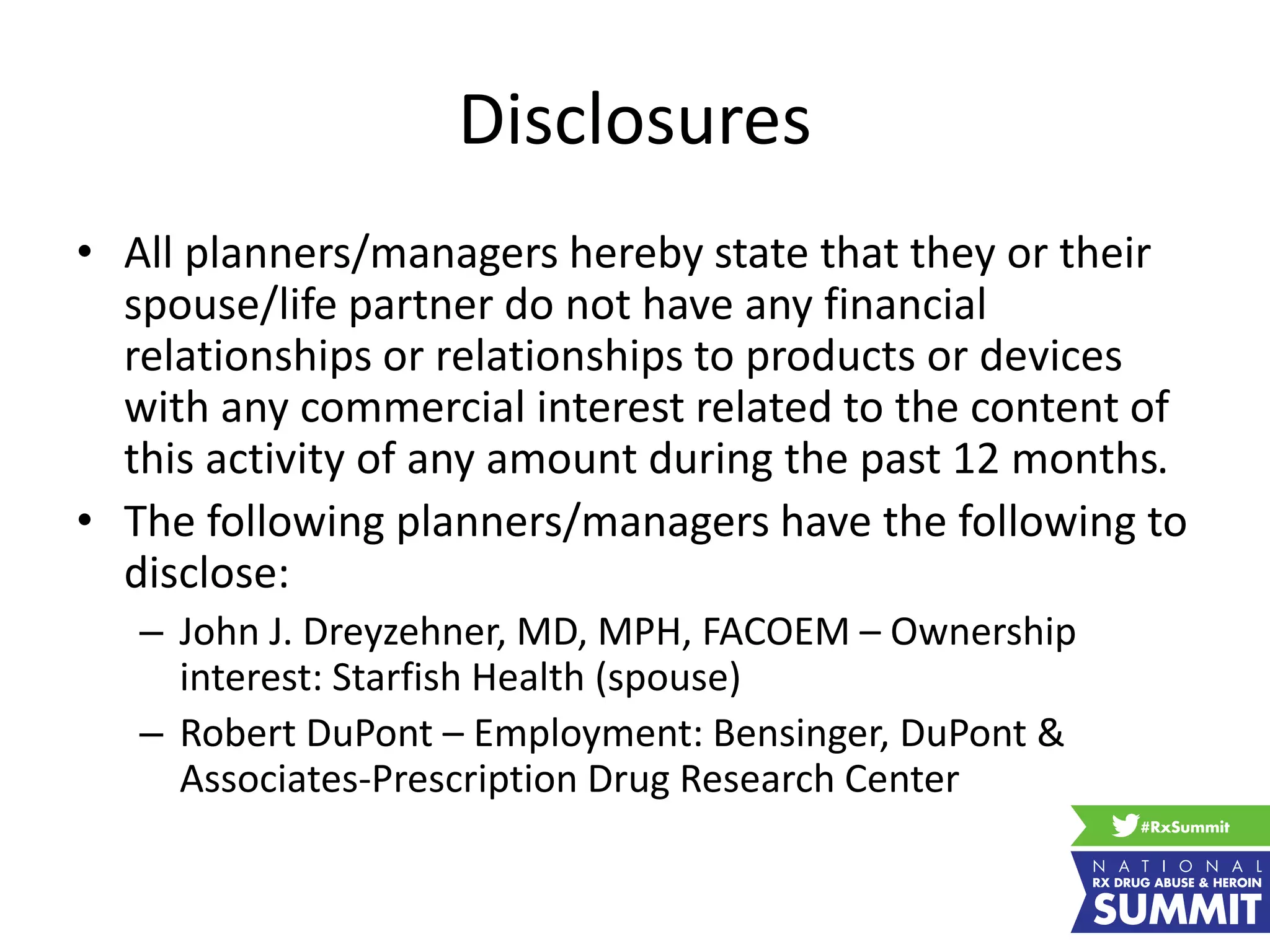 Disclosures
• All planners/managers hereby state that they or their
spouse/life partner do not have any financial
relationships or relationships to products or devices
with any commercial interest related to the content of
this activity of any amount during the past 12 months.
• The following planners/managers have the following to
disclose:
– John J. Dreyzehner, MD, MPH, FACOEM – Ownership
interest: Starfish Health (spouse)
– Robert DuPont – Employment: Bensinger, DuPont &
Associates-Prescription Drug Research Center
 