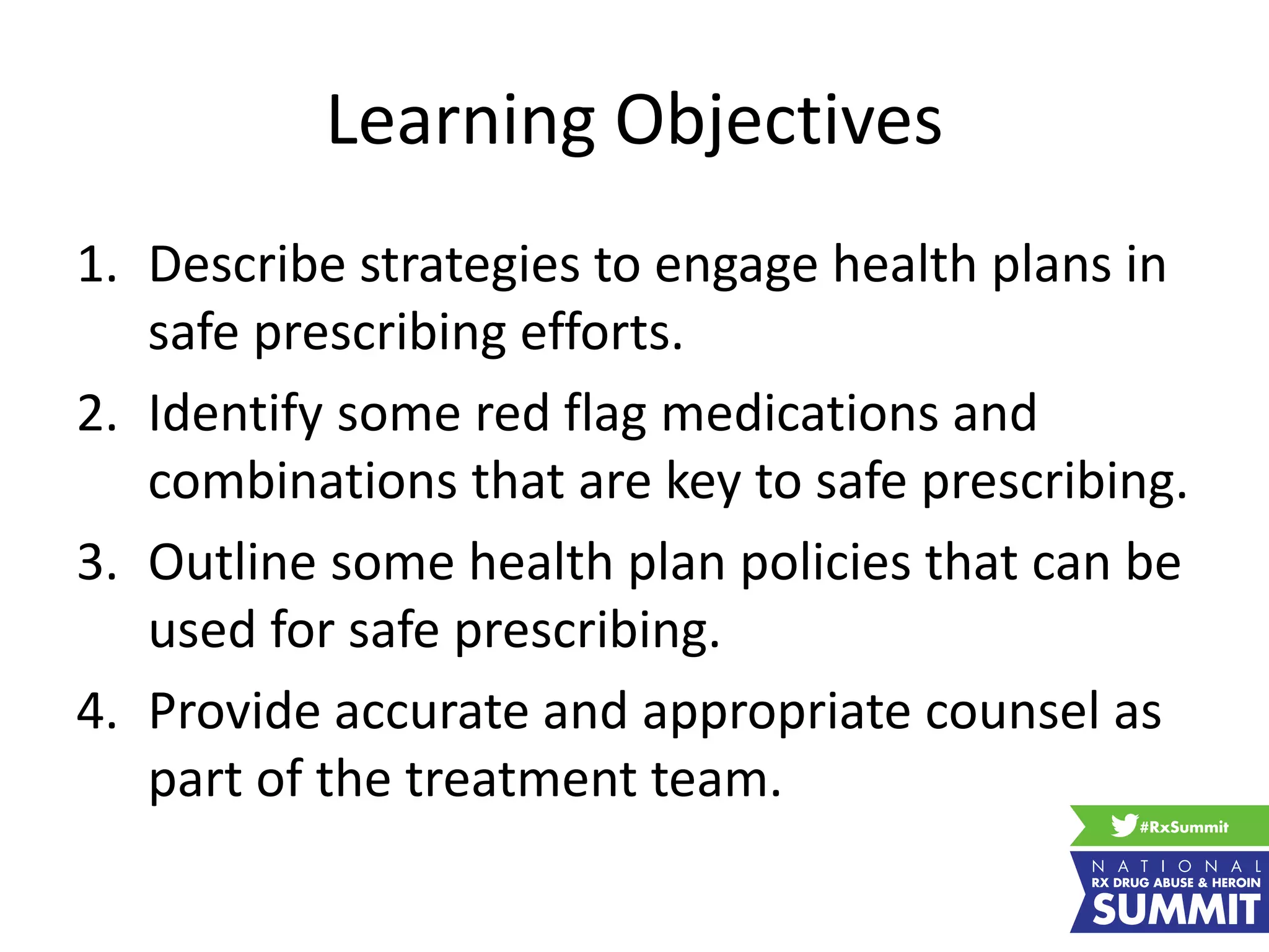 Learning Objectives
1. Describe strategies to engage health plans in
safe prescribing efforts.
2. Identify some red flag medications and
combinations that are key to safe prescribing.
3. Outline some health plan policies that can be
used for safe prescribing.
4. Provide accurate and appropriate counsel as
part of the treatment team.
 