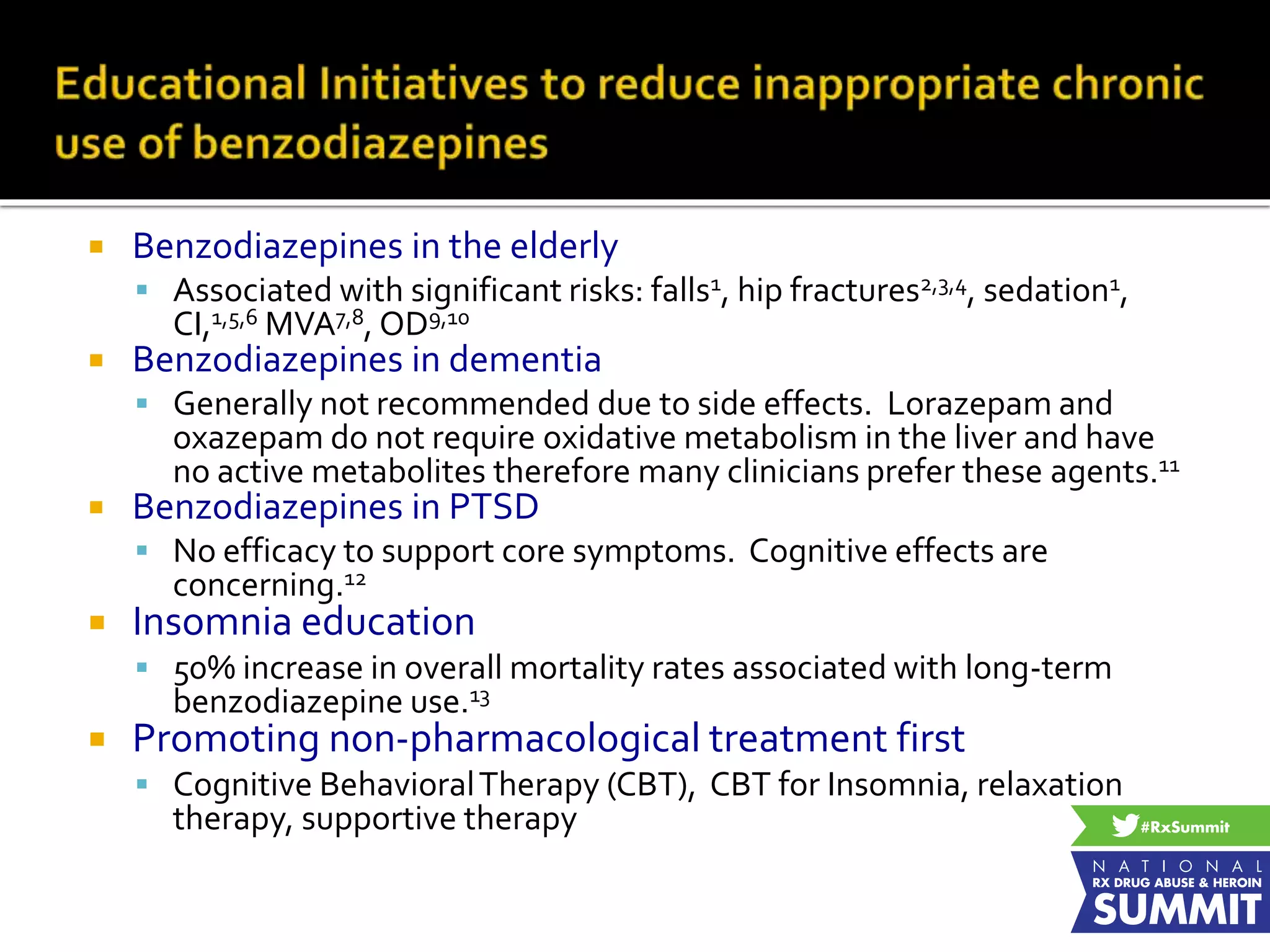  Benzodiazepines in the elderly
 Associated with significant risks: falls1, hip fractures2,3,4, sedation1,
CI,1,5,6 MVA7,8, OD9,10
 Benzodiazepines in dementia
 Generally not recommended due to side effects. Lorazepam and
oxazepam do not require oxidative metabolism in the liver and have
no active metabolites therefore many clinicians prefer these agents.11
 Benzodiazepines in PTSD
 No efficacy to support core symptoms. Cognitive effects are
concerning.12
 Insomnia education
 50% increase in overall mortality rates associated with long-term
benzodiazepine use.13
 Promoting non-pharmacological treatment first
 Cognitive BehavioralTherapy (CBT), CBT for Insomnia, relaxation
therapy, supportive therapy
 