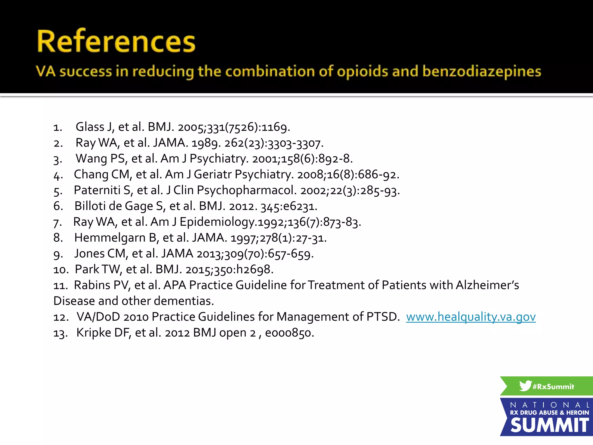 1. Glass J, et al. BMJ. 2005;331(7526):1169.
2. Ray WA, et al. JAMA. 1989. 262(23):3303-3307.
3. Wang PS, et al. Am J Psychiatry. 2001;158(6):892-8.
4. Chang CM, et al. Am J Geriatr Psychiatry. 2008;16(8):686-92.
5. Paterniti S, et al. J Clin Psychopharmacol. 2002;22(3):285-93.
6. Billoti de Gage S, et al. BMJ. 2012. 345:e6231.
7. Ray WA, et al. Am J Epidemiology.1992;136(7):873-83.
8. Hemmelgarn B, et al. JAMA. 1997;278(1):27-31.
9. Jones CM, et al. JAMA 2013;309(70):657-659.
10. ParkTW, et al. BMJ. 2015;350:h2698.
11. Rabins PV, et al. APA Practice Guideline forTreatment of Patients with Alzheimer’s
Disease and other dementias.
12. VA/DoD 2010 Practice Guidelines for Management of PTSD. www.healquality.va.gov
13. Kripke DF, et al. 2012 BMJ open 2 , e000850.
 