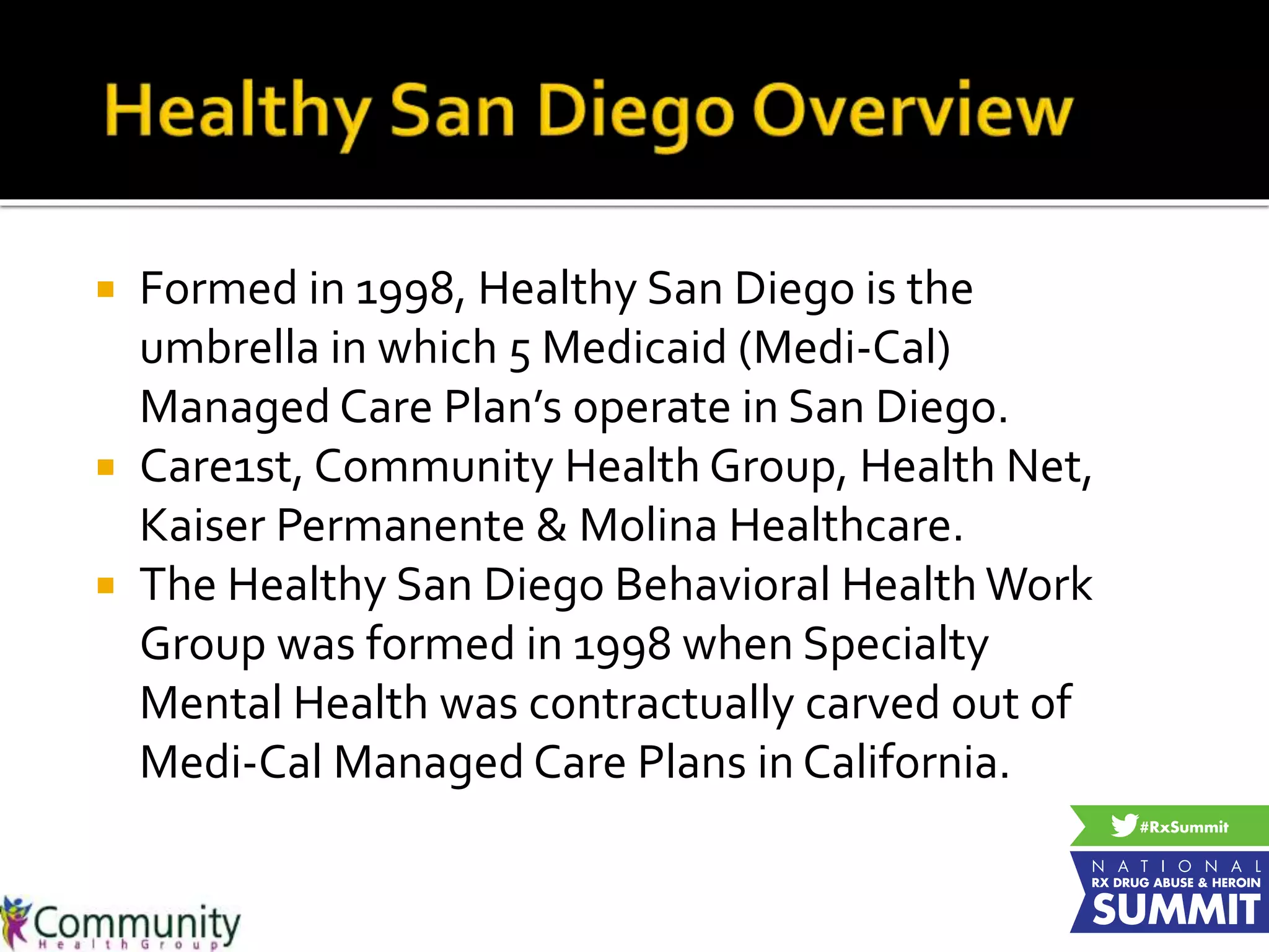  Formed in 1998, Healthy San Diego is the
umbrella in which 5 Medicaid (Medi-Cal)
Managed Care Plan’s operate in San Diego.
 Care1st, Community Health Group, Health Net,
Kaiser Permanente & Molina Healthcare.
 The Healthy San Diego Behavioral Health Work
Group was formed in 1998 when Specialty
Mental Health was contractually carved out of
Medi-Cal Managed Care Plans in California.
 