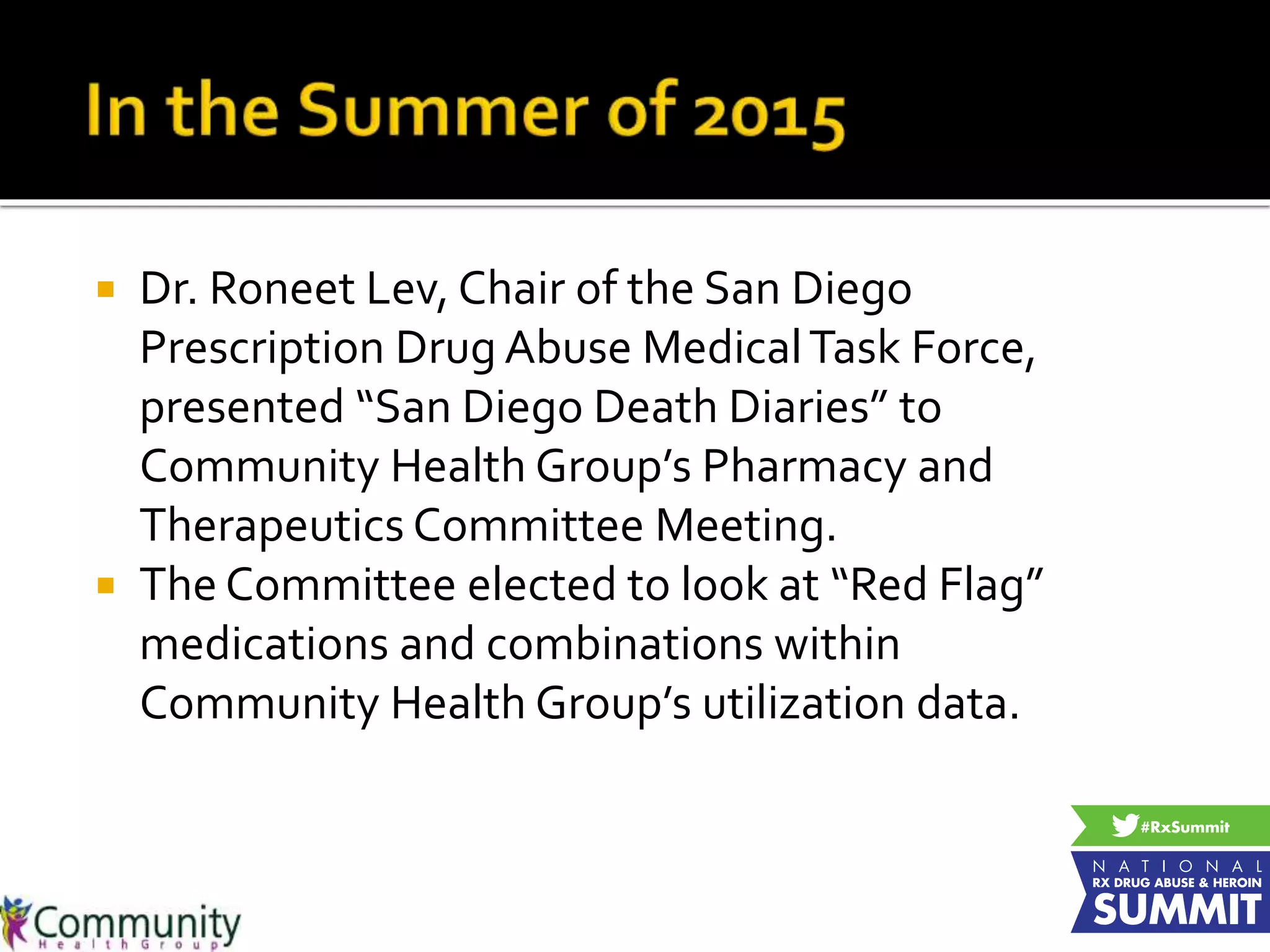  Dr. Roneet Lev, Chair of the San Diego
Prescription Drug Abuse MedicalTask Force,
presented “San Diego Death Diaries” to
Community Health Group’s Pharmacy and
Therapeutics Committee Meeting.
 The Committee elected to look at “Red Flag”
medications and combinations within
Community Health Group’s utilization data.
 