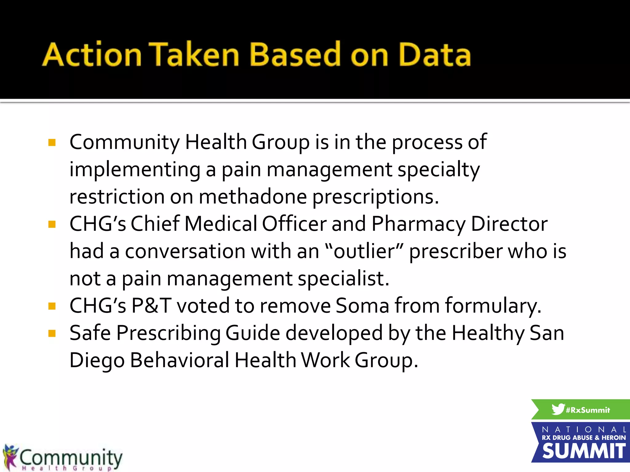  Community Health Group is in the process of
implementing a pain management specialty
restriction on methadone prescriptions.
 CHG’s Chief Medical Officer and Pharmacy Director
had a conversation with an “outlier” prescriber who is
not a pain management specialist.
 CHG’s P&T voted to remove Soma from formulary.
 Safe Prescribing Guide developed by the Healthy San
Diego Behavioral HealthWork Group.
 