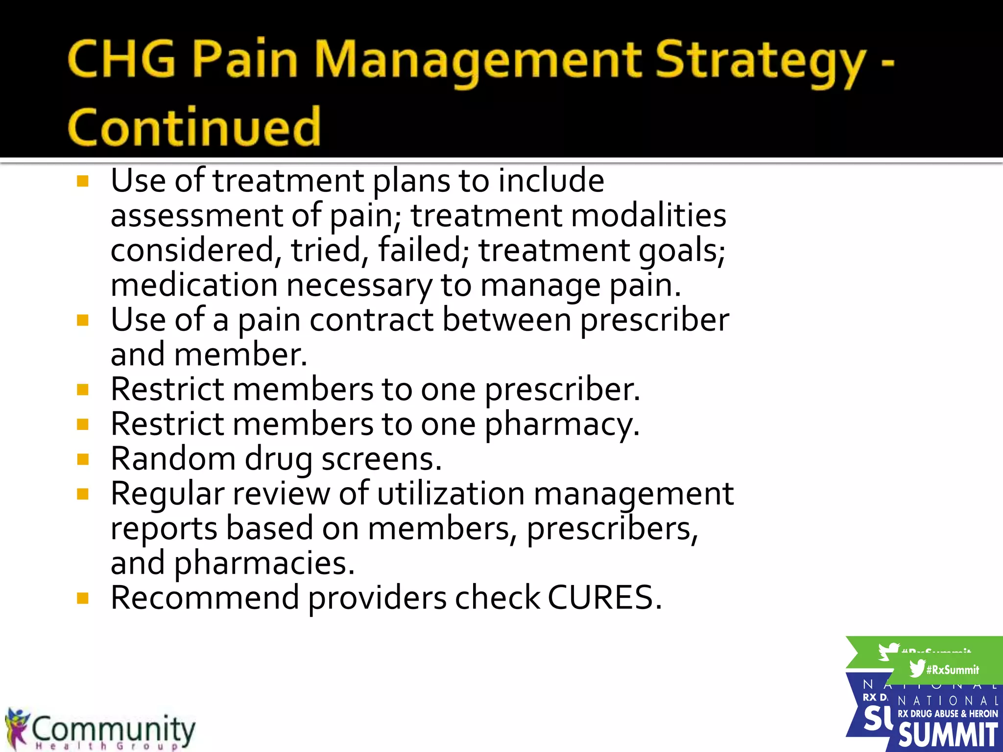  Use of treatment plans to include
assessment of pain; treatment modalities
considered, tried, failed; treatment goals;
medication necessary to manage pain.
 Use of a pain contract between prescriber
and member.
 Restrict members to one prescriber.
 Restrict members to one pharmacy.
 Random drug screens.
 Regular review of utilization management
reports based on members, prescribers,
and pharmacies.
 Recommend providers check CURES.
 
