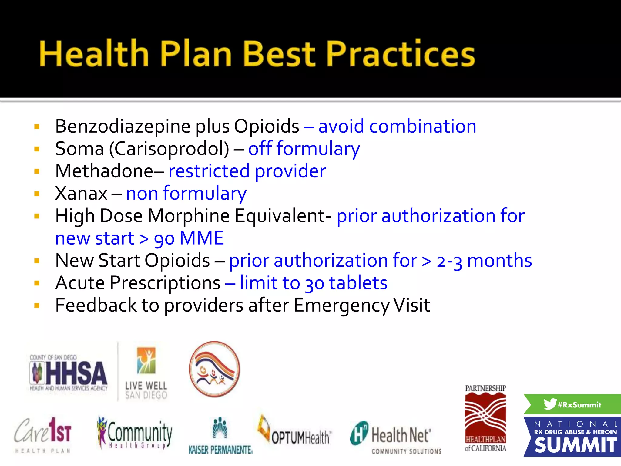  Benzodiazepine plus Opioids – avoid combination
 Soma (Carisoprodol) – off formulary
 Methadone– restricted provider
 Xanax – non formulary
 High Dose Morphine Equivalent- prior authorization for
new start > 90 MME
 New Start Opioids – prior authorization for > 2-3 months
 Acute Prescriptions – limit to 30 tablets
 Feedback to providers after EmergencyVisit
 