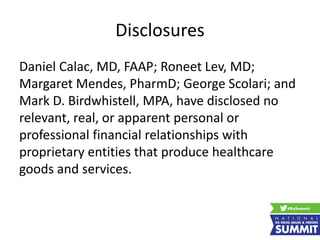 Disclosures
Daniel Calac, MD, FAAP; Roneet Lev, MD;
Margaret Mendes, PharmD; George Scolari; and
Mark D. Birdwhistell, MPA, have disclosed no
relevant, real, or apparent personal or
professional financial relationships with
proprietary entities that produce healthcare
goods and services.
 
