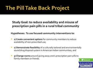 Study Goal: to reduce availability and misuse of
prescription pain pills in a rural tribal community
Hypotheses: To use focused community interventions to:
 1) Create convenient options for community members to reduce
availability of non-prescribed use;
 2) Demonstrate feasibility of a culturally tailored and environmentally
sound drug disposal system in American Indian communities; and
 3) Change norms around giving away one’s prescription pain pills to
family members or friends.
 