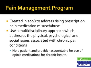  Created in 2008 to address rising prescription
pain medication misuse/abuse
 Use a multidisciplinary approach which
addresses the physical, psychological and
social issues associated with chronic pain
conditions
 Hold patient and provider accountable for use of
opioid medications for chronic health
 