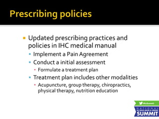  Updated prescribing practices and
policies in IHC medical manual
 Implement a Pain Agreement
 Conduct a initial assessment
▪ Formulate a treatment plan
 Treatment plan includes other modalities
▪ Acupuncture, group therapy, chiropractics,
physical therapy, nutrition education
 