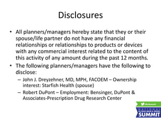 Disclosures
• All planners/managers hereby state that they or their
spouse/life partner do not have any financial
relationships or relationships to products or devices
with any commercial interest related to the content of
this activity of any amount during the past 12 months.
• The following planners/managers have the following to
disclose:
– John J. Dreyzehner, MD, MPH, FACOEM – Ownership
interest: Starfish Health (spouse)
– Robert DuPont – Employment: Bensinger, DuPont &
Associates-Prescription Drug Research Center
 