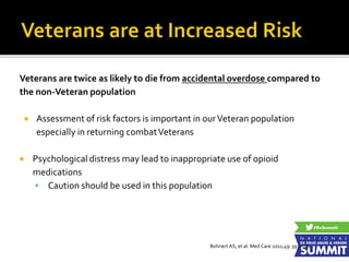 Veterans are twice as likely to die from accidental overdose compared to
the non-Veteran population
 Assessment of risk factors is important in ourVeteran population
especially in returning combatVeterans
 Psychological distress may lead to inappropriate use of opioid
medications
 Caution should be used in this population
Bohnert AS, et al. Med Care 2011;49: 393–396
 