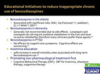  Benzodiazepines in the elderly
 Associated with significant risks: falls1, hip fractures2,3,4, sedation1,
CI,1,5,6 MVA7,8, OD9,10
 Benzodiazepines in dementia
 Generally not recommended due to side effects. Lorazepam and
oxazepam do not require oxidative metabolism in the liver and have
no active metabolites therefore many clinicians prefer these agents.11
 Benzodiazepines in PTSD
 No efficacy to support core symptoms. Cognitive effects are
concerning.12
 Insomnia education
 50% increase in overall mortality rates associated with long-term
benzodiazepine use.13
 Promoting non-pharmacological treatment first
 Cognitive BehavioralTherapy (CBT), CBT for Insomnia, relaxation
therapy, supportive therapy
 