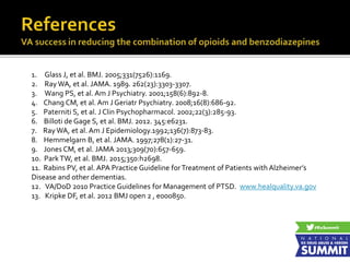 1. Glass J, et al. BMJ. 2005;331(7526):1169.
2. Ray WA, et al. JAMA. 1989. 262(23):3303-3307.
3. Wang PS, et al. Am J Psychiatry. 2001;158(6):892-8.
4. Chang CM, et al. Am J Geriatr Psychiatry. 2008;16(8):686-92.
5. Paterniti S, et al. J Clin Psychopharmacol. 2002;22(3):285-93.
6. Billoti de Gage S, et al. BMJ. 2012. 345:e6231.
7. Ray WA, et al. Am J Epidemiology.1992;136(7):873-83.
8. Hemmelgarn B, et al. JAMA. 1997;278(1):27-31.
9. Jones CM, et al. JAMA 2013;309(70):657-659.
10. ParkTW, et al. BMJ. 2015;350:h2698.
11. Rabins PV, et al. APA Practice Guideline forTreatment of Patients with Alzheimer’s
Disease and other dementias.
12. VA/DoD 2010 Practice Guidelines for Management of PTSD. www.healquality.va.gov
13. Kripke DF, et al. 2012 BMJ open 2 , e000850.
 