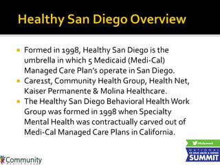  Formed in 1998, Healthy San Diego is the
umbrella in which 5 Medicaid (Medi-Cal)
Managed Care Plan’s operate in San Diego.
 Care1st, Community Health Group, Health Net,
Kaiser Permanente & Molina Healthcare.
 The Healthy San Diego Behavioral Health Work
Group was formed in 1998 when Specialty
Mental Health was contractually carved out of
Medi-Cal Managed Care Plans in California.
 