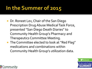  Dr. Roneet Lev, Chair of the San Diego
Prescription Drug Abuse MedicalTask Force,
presented “San Diego Death Diaries” to
Community Health Group’s Pharmacy and
Therapeutics Committee Meeting.
 The Committee elected to look at “Red Flag”
medications and combinations within
Community Health Group’s utilization data.
 