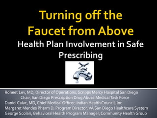 Roneet Lev, MD, Director of Operations, Scripps Mercy Hospital San Diego
Chair, San Diego Prescription Drug Abuse MedicalTask Force
DanielCalac, MD, Chief Medical Officer, Indian Health Council, Inc
Margaret Mendes Pharm D, Program Director,VA San Diego Healthcare System
George Scolari, Behavioral Health Program Manager,Community Health Group
 