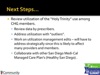  Review utilization of the “HolyTrinity” use among
CHG members.
 Review data by prescribers.
 Address utilization with “outliers”.
 Work on utilization management edits – will have to
address strategically since this is likely to affect
many providers and members.
 Collaborate with other San Diego Medi-Cal
Managed Care Plan’s (Healthy San Diego) .
 