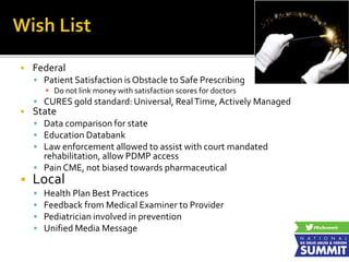 Federal
 Patient Satisfaction is Obstacle to Safe Prescribing
 Do not link money with satisfaction scores for doctors
 CURES gold standard: Universal, RealTime, Actively Managed
 State
 Data comparison for state
 Education Databank
 Law enforcement allowed to assist with court mandated
rehabilitation, allow PDMP access
 Pain CME, not biased towards pharmaceutical
 Local
 Health Plan Best Practices
 Feedback from Medical Examiner to Provider
 Pediatrician involved in prevention
 Unified Media Message
 