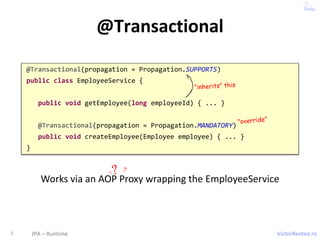 VictorRentea.ro
@Transactional
1 JPA – Runtime
@Transactional(propagation = Propagation.SUPPORTS)
public class EmployeeService {
public void getEmployee(long employeeId) { ... }
@Transactional(propagation = Propagation.MANDATORY)
public void createEmployee(Employee employee) { ... }
}
Works via an AOP Proxy wrapping the EmployeeService
 