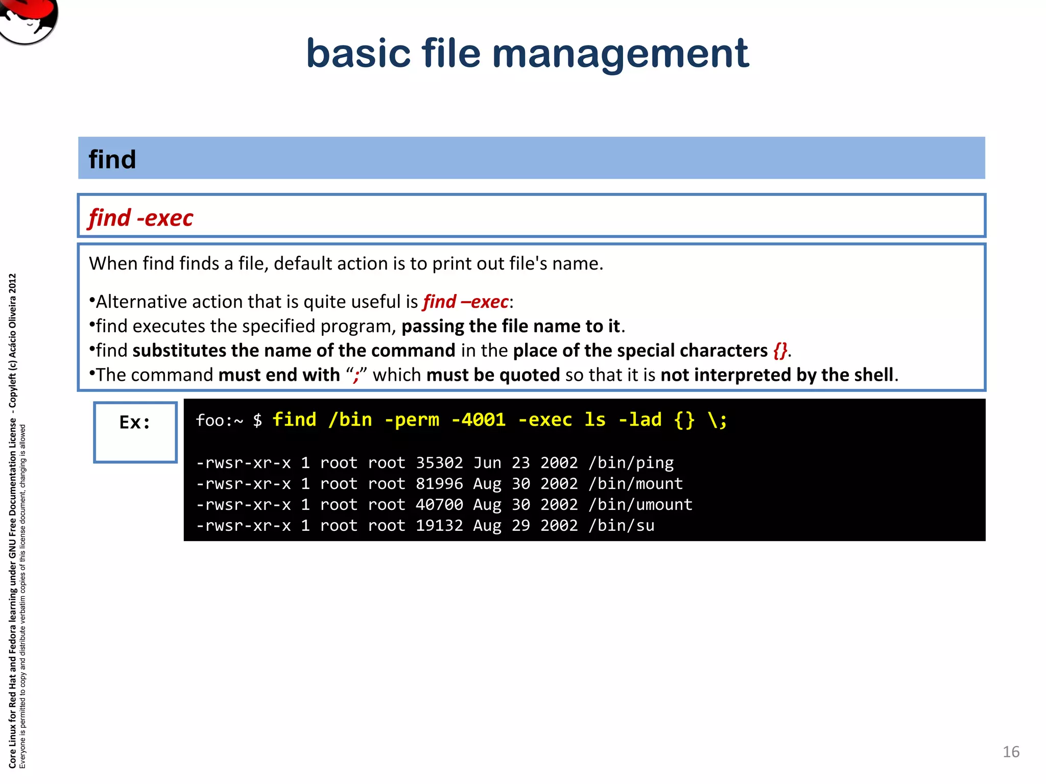 CoreLinuxforRedHatandFedoralearningunderGNUFreeDocumentationLicense-Copyleft(c)AcácioOliveira2012
Everyoneispermittedtocopyanddistributeverbatimcopiesofthislicensedocument,changingisallowed
basic file management
find -exec
find
16
foo:~ $ find /bin -perm -4001 -exec ls -lad {} ;
-rwsr-xr-x 1 root root 35302 Jun 23 2002 /bin/ping
-rwsr-xr-x 1 root root 81996 Aug 30 2002 /bin/mount
-rwsr-xr-x 1 root root 40700 Aug 30 2002 /bin/umount
-rwsr-xr-x 1 root root 19132 Aug 29 2002 /bin/su
Ex:
When find finds a file, default action is to print out file's name.
•Alternative action that is quite useful is find –exec:
•find executes the specified program, passing the file name to it.
•find substitutes the name of the command in the place of the special characters {}.
•The command must end with “;” which must be quoted so that it is not interpreted by the shell.
 