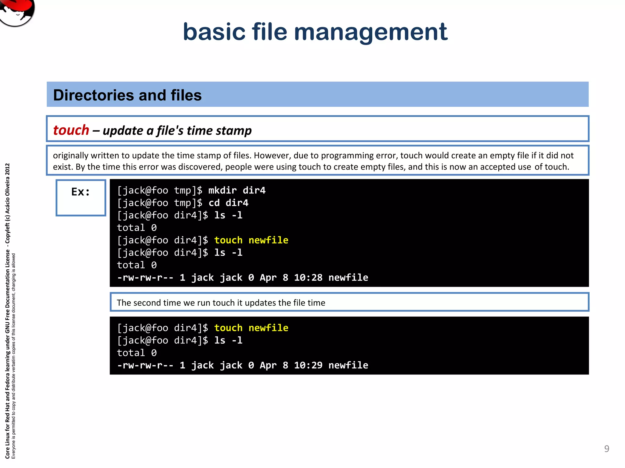CoreLinuxforRedHatandFedoralearningunderGNUFreeDocumentationLicense-Copyleft(c)AcácioOliveira2012
Everyoneispermittedtocopyanddistributeverbatimcopiesofthislicensedocument,changingisallowed
basic file management
touch – update a file's time stamp
Directories and files
9
[jack@foo tmp]$ mkdir dir4
[jack@foo tmp]$ cd dir4
[jack@foo dir4]$ ls -l
total 0
[jack@foo dir4]$ touch newfile
[jack@foo dir4]$ ls -l
total 0
-rw-rw-r-- 1 jack jack 0 Apr 8 10:28 newfile
Ex:
originally written to update the time stamp of files. However, due to programming error, touch would create an empty file if it did not
exist. By the time this error was discovered, people were using touch to create empty files, and this is now an accepted use of touch.
[jack@foo dir4]$ touch newfile
[jack@foo dir4]$ ls -l
total 0
-rw-rw-r-- 1 jack jack 0 Apr 8 10:29 newfile
The second time we run touch it updates the file time
 