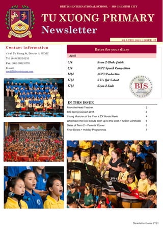 5/4 Term 2 Cbubs finish
8/4 MP2 Speech Competition
14/4 MP3 Production
17/4 TX’s Got Talent
17/4 Term 2 Ends
BRITISH INTERNATIONAL SCHOOL - HO CHI MINH CITY
03 APRIL 2015 | ISSUE 27
Dates for your diary
IN THIS ISSUE
April
TU XUONG PRIMARY
Newsletter
Contact information
43-45 Tu Xuong St, District 3, HCMC
Tel: (848) 3932 0210
Fax: (848) 3932 0770
E-mail:
suehill@bisvietnam.com
Newsletter Issue 27|1
From the Head Teacher 2
BIS Spring Concert 2015 3
Young Musician of the Year + TX Waste Week 4
What have the Eco-Scouts been up to this week + Green Certificate 5
Dates of Term 2 + Parents’ Corner 6
Finer Diners + Holiday Programmes 7
 