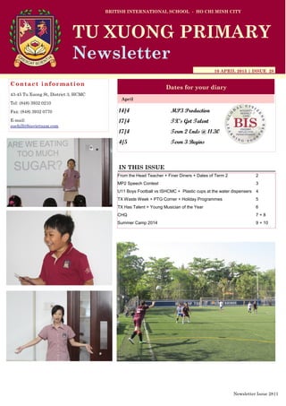 14/4 MP3 Production
17/4 TX’s Got Talent
17/4 Term 2 Ends @ 11.30
4/5 Term 3 Begins
BRITISH INTERNATIONAL SCHOOL - HO CHI MINH CITY
10 APRIL 2015 | ISSUE 28
Dates for your diary
IN THIS ISSUE
April
TU XUONG PRIMARY
Newsletter
Contact information
43-45 Tu Xuong St, District 3, HCMC
Tel: (848) 3932 0210
Fax: (848) 3932 0770
E-mail:
suehill@bisvietnam.com
Newsletter Issue 28|1
From the Head Teacher + Finer Diners + Dates of Term 2 2
MP2 Speech Contest 3
U11 Boys Football vs ISHCMC + Plastic cups at the water dispensers 4
TX Waste Week + PTG Corner + Holiday Programmes 5
TX Has Talent + Young Musician of the Year 6
CHQ 7 + 8
Summer Camp 2014 9 + 10
 