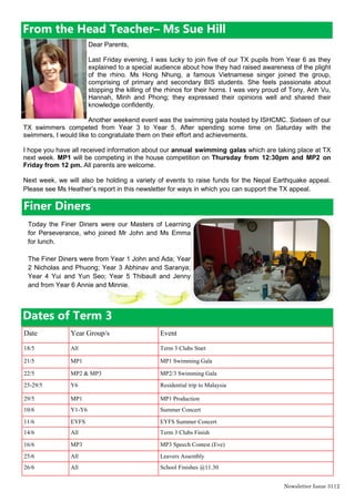 Newsletter Issue 31|2
Dear Parents,
Last Friday evening, I was lucky to join five of our TX pupils from Year 6 as they
explained to a special audience about how they had raised awareness of the plight
of the rhino. Ms Hong Nhung, a famous Vietnamese singer joined the group,
comprising of primary and secondary BIS students. She feels passionate about
stopping the killing of the rhinos for their horns. I was very proud of Tony, Anh Vu,
Hannah, Minh and Phong; they expressed their opinions well and shared their
knowledge confidently.
Another weekend event was the swimming gala hosted by ISHCMC. Sixteen of our
TX swimmers competed from Year 3 to Year 5. After spending some time on Saturday with the
swimmers, I would like to congratulate them on their effort and achievements.
I hope you have all received information about our annual swimming galas which are taking place at TX
next week. MP1 will be competing in the house competition on Thursday from 12:30pm and MP2 on
Friday from 12 pm. All parents are welcome.
Next week, we will also be holding a variety of events to raise funds for the Nepal Earthquake appeal.
Please see Ms Heather‟s report in this newsletter for ways in which you can support the TX appeal.
From the Head Teacher– Ms Sue Hill
Finer Diners
Date Year Group/s Event
18/5 All Term 3 Clubs Start
21/5 MP1 MP1 Swimming Gala
22/5 MP2 & MP3 MP2/3 Swimming Gala
25-29/5 Y6 Residential trip to Malaysia
29/5 MP1 MP1 Production
10/6 Y1-Y6 Summer Concert
11/6 EYFS EYFS Summer Concert
14/6 All Term 3 Clubs Finish
16/6 MP3 MP3 Speech Contest (Eve)
25/6 All Leavers Assembly
26/6 All School Finishes @11.30
Dates of Term 3
Today the Finer Diners were our Masters of Learning
for Perseverance, who joined Mr John and Ms Emma
for lunch.
The Finer Diners were from Year 1 John and Ada; Year
2 Nicholas and Phuong; Year 3 Abhinav and Saranya;
Year 4 Yui and Yun Seo; Year 5 Thibault and Jenny
and from Year 6 Annie and Minnie.
 