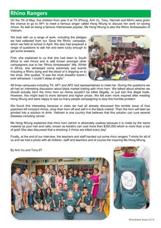 Newsletter Issue 31|3
On the 7th of May, five children from year 6 at TX (Phong, Anh Vu, Tony, Hannah and Minh) were given
the chance to go to AP1 to meet a famous singer called Hong Nhung to discuss her work on saving
rhinos. As well as being a famous Vietnamese popstar, Ms Hong Nhung is also the Rhino Ambassador of
Vietnam.
We took with us a range of work, including the pledges
we had collected from our „Save the Rhino‟ campaign,
which we held at school in April. We also had prepared a
range of questions to ask her and were lucky enough to
get some answers.
First, she explained to us that she had been to South
Africa to visit rhinos and is well known amongst other
campaigners due to her „Rhino Ambassador‟ title. Whilst
in Africa, she witnessed some extremely sad events
including a Rhino dying and the blood of it dripping on to
her shoe. She quoted, “It was the most dreadful scene I
ever witnessed. I couldn‟t sleep at night.”
All three campuses including TX, AP1 and AP2 had representatives to meet her. During the questions we
all had an interesting discussion about black market trading with rhino horn. We talked about whether we
should actually farm the rhino horn so rhinos wouldn‟t be killed illegally, or just ban this illegal trade.
However, this might lead to more demand and higher prices. We felt even more inspired after meeting
Hong Nhung and were happy to see so many people campaigning to stop this horrible problem.
We found this interesting because in class we had all already discussed this terrible issue of how
poachers kill innocent rhinos, chop their horn off and sell it in the black market. Then the horn will later be
grinded into a solution to drink. Vietnam is one country that believes that this solution can cure several
diseases including cancer.
Ms Hong Nhung explained that rhino horn (which is absolutely useless because it is made by the same
material as your hair and nails, known as keratin) can cost more than $300,000 which is more than a bar
of gold! She also discussed that a shocking 3 rhinos are killed every day!
Finally, at the end of our interview, the teachers and staff handed out some rhino rangers T-shirts for all of
us and we had a photo with all children, staff and teachers and of course the inspiring Ms Hong Nhung.
By Anh Vu and Tony 6T
Rhino Rangers
 