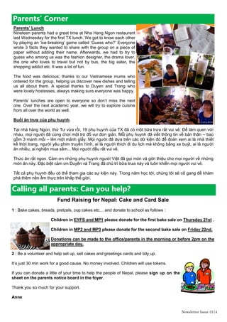 Newsletter Issue 31|4
Parents’ Corner
Parents’ Lunch
Nineteen parents had a great time at Nha Hang Ngon restaurant
last Wednesday for the first TX lunch. We got to know each other
by playing an „ice-breaking‟ game called „Guess who?‟ Everyone
wrote 3 facts they wanted to share with the group on a piece of
paper without adding their name. Afterwards, we had to try to
guess who among us was the fashion designer, the drama lover,
the one who loves to travel but not by bus, the big eater, the
shopping addict etc. It was a lot of fun.
The food was delicious; thanks to our Vietnamese mums who
ordered for the group, helping us discover new dishes and telling
us all about them. A special thanks to Duyen and Trang who
were lovely hostesses, always making sure everyone was happy.
Parents‟ lunches are open to everyone so don’t miss the next
one. Over the next academic year, we will try to explore cuisine
from all over the world as well.
Buổi ăn trưa của phụ huynh
Tại nhà hàng Ngon, thứ Tư vừa rồi, 19 phụ huynh của TX đã có một bữa trưa rất vui vẻ. Để làm quen với
nhau, mọi người đã cùng chơi một trò đố vui đơn giản. Mỗi phụ huynh đã viết thông tin về bản thân – bao
gồm 3 manh mối – lên một mảnh giấy. Mọi người đã dựa trên các dữ kiện đó để đoán xem ai là nhà thiết
kế thời trang, người yêu phim truyền hình, ai là người thích đi du lịch mà không bằng xe buýt, ai là người
ăn nhiều, ai nghiện mua sắm... Mọi người đều rất vui vẻ.
Thức ăn rất ngon. Cảm ơn những phụ huynh người Việt đã gọi món và giới thiệu cho mọi người về những
món ăn này. Đặc biệt cảm ơn Duyên và Trang đã chủ trì bữa trưa này và luôn khiến mọi người vui vẻ.
Tất cả phụ huynh đều có thể tham gia các sự kiện này. Trong năm học tới, chúng tôi sẽ cố gang để khám
phá thêm nền ẩm thực trên khắp thế giới.
Calling all parents: Can you help?
Fund Raising for Nepal: Cake and Card Sale
1 : Bake cakes, breads, pretzels, cup cakes etc… and donate to school as follows :
Children in EYFS and MP1 please donate for the first bake sale on Thursday 21st .
Children in MP2 and MP3 please donate for the second bake sale on Friday 22nd.
Donations can be made to the office/parents in the morning or before 2pm on the
appropriate day.
2 : Be a volunteer and help set up, sell cakes and greetings cards and tidy up.
It‟s just 30 min work for a good cause. No money involved. Children will use tokens.
If you can donate a little of your time to help the people of Nepal, please sign up on the
sheet on the parents notice board in the foyer.
Thank you so much for your support.
Anne
 