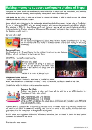 Newsletter Issue 31|5
Raising money to support earthquake victims of Nepal
Everyone has heard about the terrible earthquakes that have hit Nepal over the past weeks, and we have
all seen lots of photos showing how completely some places have been destroyed.
Next week, we are going to do some activities to raise some money to send to Nepal to help the people
there to recover from the earthquake.
Many schools were destroyed in the earthquake. We will send all of the money that we raise to The British
School of Kathmandu (TBS), who are already working with community partners to rebuild two schools.
The principal of TBS, Mr. John Moore, confirmed that every penny will go towards helping rebuilding
projects directed to Dhading schools and Bungamati DSA school (hearing and sight impaired children and
the disabled new life centre).
So what will we do?
Card making
We will make amazing greeting cards. The activity is free for all children to do but they
will donate the cards they make so that they can be sold to raise money on Thursday
and Friday.
Sponsored Swim
Ms. Charlie and Mr. Chau will supervise the children in swimming a set distance.
Children will ask friends and family to sponsor them.
DONATION – comes from sponsorship.
Donate for a book
EYFS children will bring in a book and
then, for a set donation, will select a new
book to take home and enjoy with their
parents.
DONATION: VND 30,000 per book
Bollywood Dance Session
Children will make a donation and learn a Bollywood dance
which they will perform in assembly on Friday 22 May. Look out for the sign-up sheets in the foyer.
DONATION: VND. 30,000 per child to attend the session.
Cake and Card Sale
Children can donate a cake, and these will be sold for a set VND donation on
Thursday and Friday after school.
DONATION FOR CARD: VND 30,0000
DONATION FOR CAKE: VND 30,0000
EYFS and MP1 will donate the actual cakes for the sale on Thursday, while MP2 and
MP3 will donate for Friday.
PLEASE NOTE: Donations for all activities/purchases above should be made by purchasing tokens from
Ms. Oanh in the office as of Monday morning. The cost of one token is VND 30,000. Children can then
give the token to the staff/parent in charge of the activity/stall.
ALSO: these are suggested donations. Additional donations can be made in VND into the special
donations box located in the office.
Thank you for your support.
 