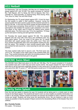 Newsletter Issue 31|6
U11 Netball
On Wednesday 13th and Thursday 14th May the U11 Netball Squad
played against AP1 and TD AIS. The squad consisted of: Hannah
Bui, Tyler Nguyen, Anh Vu Dang, Gia Vinh Le Nguyen, Bao Tran,
Jeanette Vo, Jamie Donnelly, Yu Gyeong Kang, Pana Duong, Khoa
Tran, Susu Le, Kelly Tran and Rishi Ahuja.
On Wednesday the TX squad played against AP1. It took the team
the first quarter to settle in their positions. However, during the
second quarter the team scored a goal and this inspired everyone to
fight for the ball. In the third and fourth quarter the game flowed and
the TX team were connecting. Khoa and Anh Vu made some superb
interceptions that enabled the squad to gain possession and score.
The player of the match went to Khoa for making some superb
defensive plays. The final score was 7-8 to the opposition. TX keep
up the hard work in training and we'll get them next time.
On Thursday the squad played against TD AIS. The students
stepped onto the court with more focus and confidence than any
other game before. From the onset of the game the TX squad
dominated with superb passes down the centre court. Pana and
Susu worked exceptionally well in the circle together reading the play
and the space. This resulted in them scoring several goals. Kelly
also worked the ball around the circle receiving the ball and scoring
baskets.
The team worked really hard to secure a win. The final score was
15-0 to TX. The player of the match went to two students Kelly and
Susu. They worked extremely well within the shooting positions. Well
done to all the students that took part in the game!
ISHCMC Swim Meet
The ISHCMC Swim Meet took place on the 9th and 10th May. The TX squad consisted of 15 students.
The students took part in both long and short course events. The squad enjoyed the meet immensely.
Well done to all the swimmers especially Andrew Vu who came first in his age group and Quynh An Tran
who came third. BIS TX came in 7th
with 522 points overall out of 10 international schools.
Over the next two weeks in lessons the year 3-6 students will be taking part in a charity swim to raise
money for the Nepal appeal. The students will need to swim as many lengths as possible individually or as
a team in 30 minutes. Parents, friends and family can sponsor the students to swim a distance or donate
money per length. Students will bring home the sponsorship forms. We are looking to raise as much
money as possible to help the people of Nepal overcome the devastating effects of the disaster they have
suffered.
Mrs. Charlotte Pemble
PE Leader - TX Campus
Charity Swim Splash
 