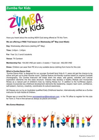 Newsletter Issue 31|7
Zumba for Kids
Have you heard about the exciting NEW Club being offered at TX this Term.
We are offering a FREE Trial lesson on Wednesday 20th
May (next Week)
Day: Wednesday afternoons (starting 20th
May)
Time: 2.40pm - 3.40pm
For: Year 3,4, 5 and 6 students
Venue: TX Canteen
Membership Fee: 154,000 VND per week x 3 weeks = Total cost : 462,000 VND
Dress: Children can wear their PE kit or any suitable dance clothing from home for this club
What is Zumba Dance Club:
“Zumba Dance Kids” is designed for our younger Zumba® fans! Kids 6-11 years old get the chance to be
active and jam out to their favorite music. Classes feature kid-friendly routines based on original Zumba®
choreography. Our Zumba Instructor will break down the steps; add games, activities and cultural
exploration elements into the class structure. Classes help develop a healthy lifestyle and incorporate
fitness as a natural part of children's lives by making fitness fun. In addition to the fun/fitness aspect,
classes incorporate key childhood development elements like leadership, respect, team work, confidence,
self-esteem, memory, creativity, coordination & cultural awareness.
All Classes are run by an Australian qualified Early Childhood teacher, internationally certified as a Zumba
instructor for both Adults & Children.
Please see or email Ms Emma emmawestman@bisvietnam.com in the TX office to register for this club
for Term 2. First in first served as always as places are limited.
Mrs Emma Westman
 